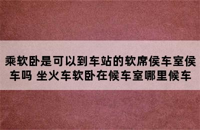 乘软卧是可以到车站的软席侯车室侯车吗 坐火车软卧在候车室哪里候车